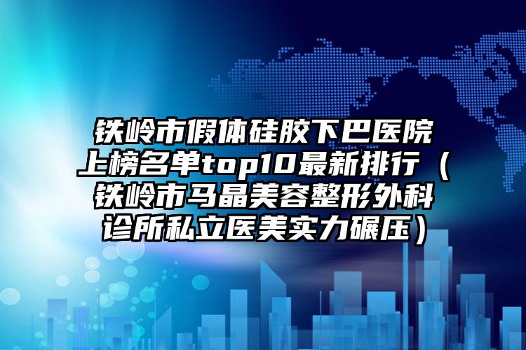 铁岭市假体硅胶下巴医院上榜名单top10最新排行（铁岭市马晶美容整形外科诊所私立医美实力碾压）