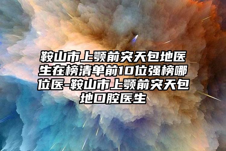 鞍山市上颚前突天包地医生在榜清单前10位强榜哪位医-鞍山市上颚前突天包地口腔医生