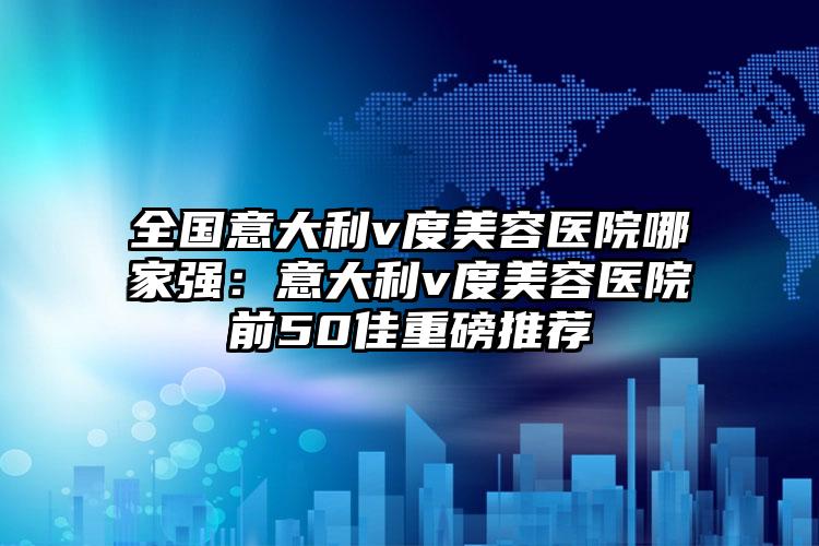 全国意大利v度美容医院哪家强：意大利v度美容医院前50佳重磅推荐