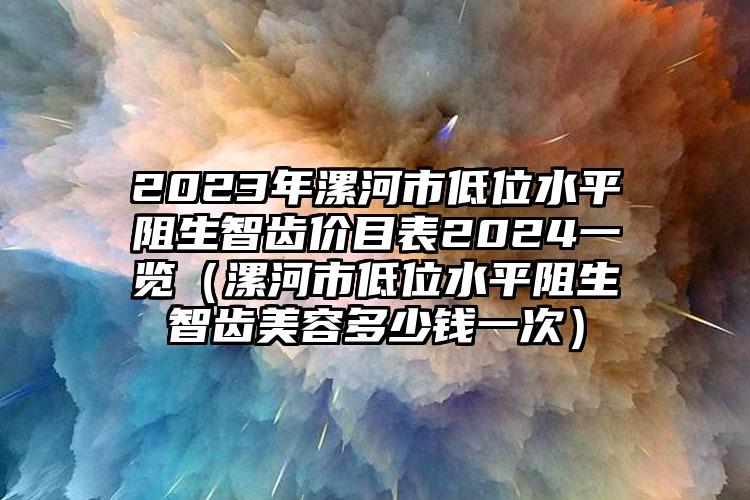 2023年漯河市低位水平阻生智齿价目表2024一览（漯河市低位水平阻生智齿美容多少钱一次）