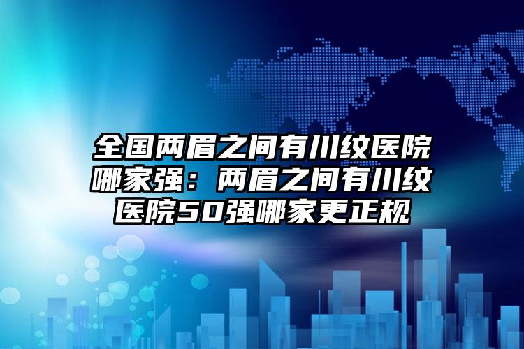 全国两眉之间有川纹医院哪家强：两眉之间有川纹医院50强哪家更正规