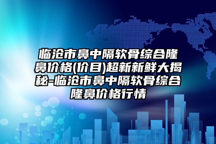 临沧市鼻中隔软骨综合隆鼻价格(价目)超新新鲜大揭秘-临沧市鼻中隔软骨综合隆鼻价格行情