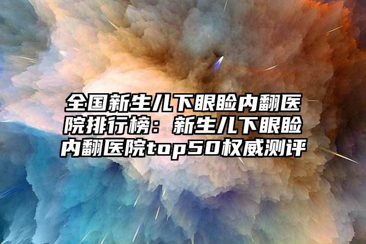 全国新生儿下眼睑内翻医院排行榜：新生儿下眼睑内翻医院top50权威测评