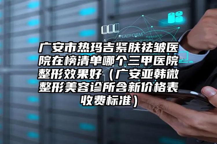 广安市热玛吉紧肤祛皱医院在榜清单哪个三甲医院整形效果好（广安亚韩微整形美容诊所含新价格表收费标准）