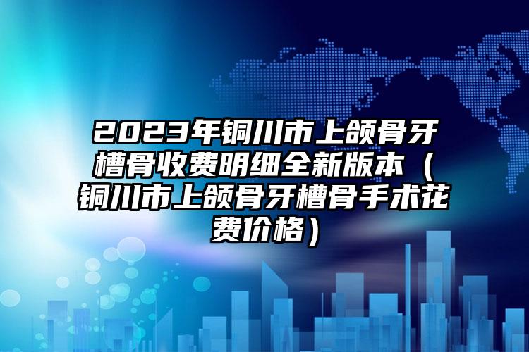 2023年铜川市上颌骨牙槽骨收费明细全新版本（铜川市上颌骨牙槽骨手术花费价格）