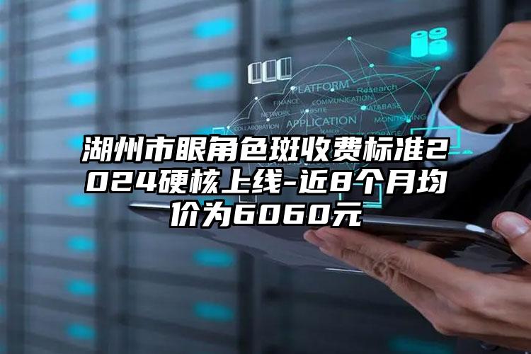 湖州市眼角色斑收费标准2024硬核上线-近8个月均价为6060元