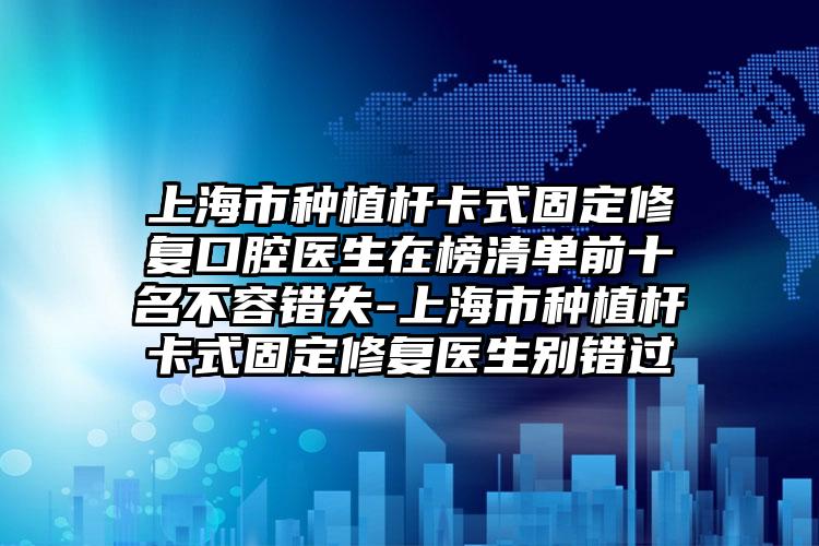 上海市种植杆卡式固定修复口腔医生在榜清单前十名不容错失-上海市种植杆卡式固定修复医生别错过