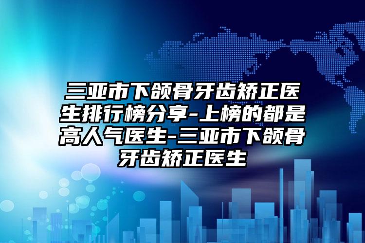 三亚市下颌骨牙齿矫正医生排行榜分享-上榜的都是高人气医生-三亚市下颌骨牙齿矫正医生