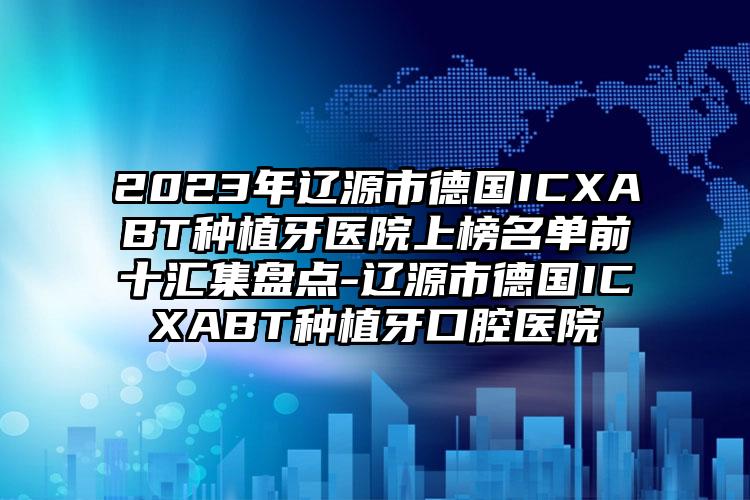 2023年辽源市德国ICXABT种植牙医院上榜名单前十汇集盘点-辽源市德国ICXABT种植牙口腔医院