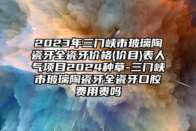 2023年三门峡市玻璃陶瓷牙全瓷牙价格(价目)表人气项目2024种草-三门峡市玻璃陶瓷牙全瓷牙口腔费用贵吗