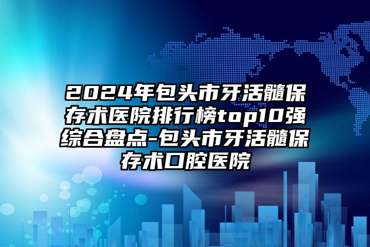 2024年包头市牙活髓保存术医院排行榜top10强综合盘点-包头市牙活髓保存术口腔医院