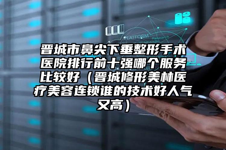 晋城市鼻尖下垂整形手术医院排行前十强哪个服务比较好（晋城修形美林医疗美容连锁谁的技术好人气又高）