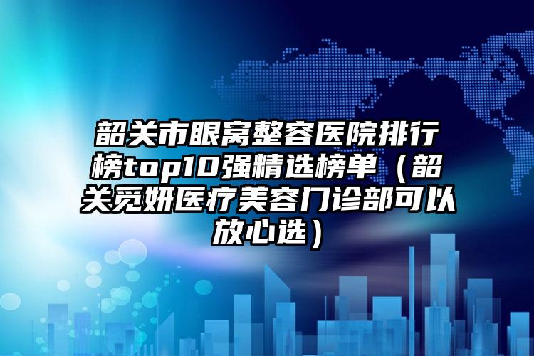 韶关市眼窝整容医院排行榜top10强精选榜单（韶关觅妍医疗美容门诊部可以放心选）