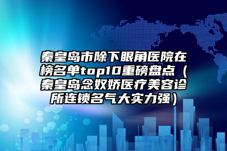 秦皇岛市除下眼角医院在榜名单top10重磅盘点（秦皇岛念奴娇医疗美容诊所连锁名气大实力强）