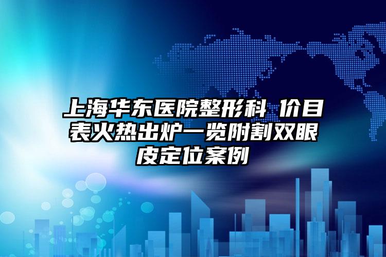 上海华东医院整形科​价目表火热出炉一览附割双眼皮定位案例