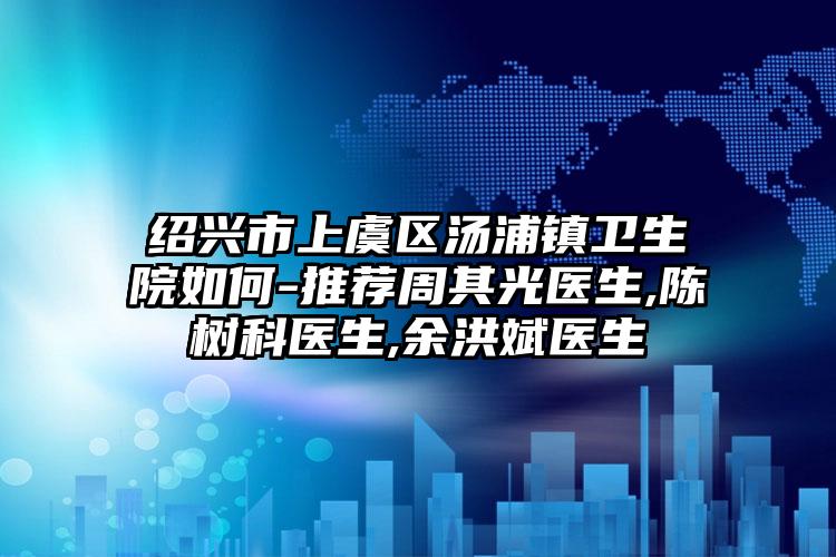 绍兴市上虞区汤浦镇卫生院如何-推荐周其光医生,陈树科医生,余洪斌医生