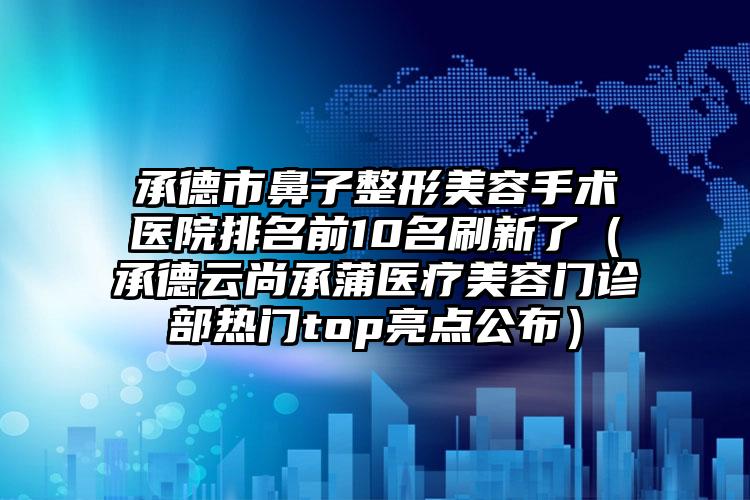 承德市鼻子整形美容手术医院排名前10名刷新了（承德云尚承蒲医疗美容门诊部热门top亮点公布）