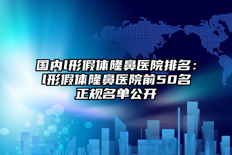 国内l形假体隆鼻医院排名：l形假体隆鼻医院前50名正规名单公开