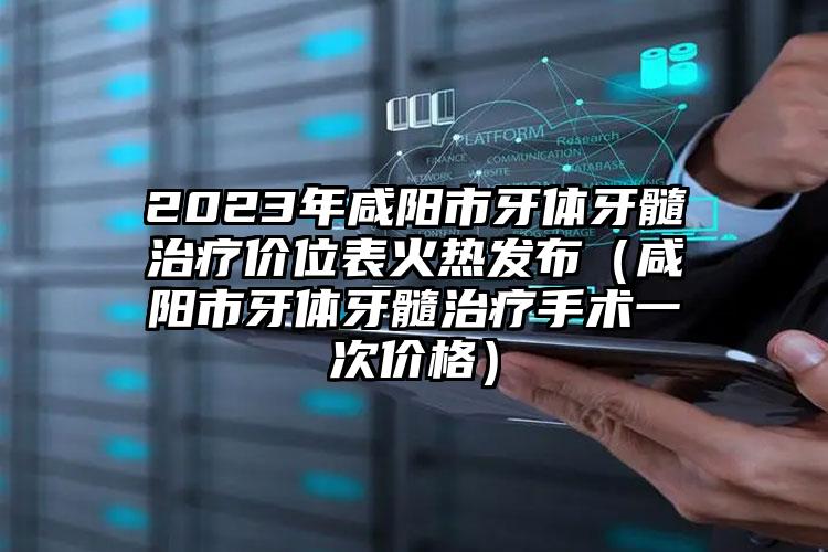 2023年咸阳市牙体牙髓治疗价位表火热发布（咸阳市牙体牙髓治疗手术一次价格）