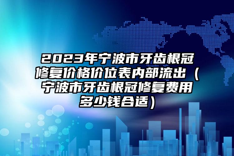 2023年宁波市牙齿根冠修复价格价位表内部流出（宁波市牙齿根冠修复费用多少钱合适）