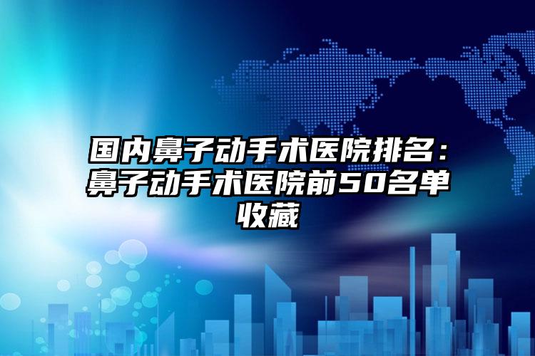 国内鼻子动手术医院排名：鼻子动手术医院前50名单收藏