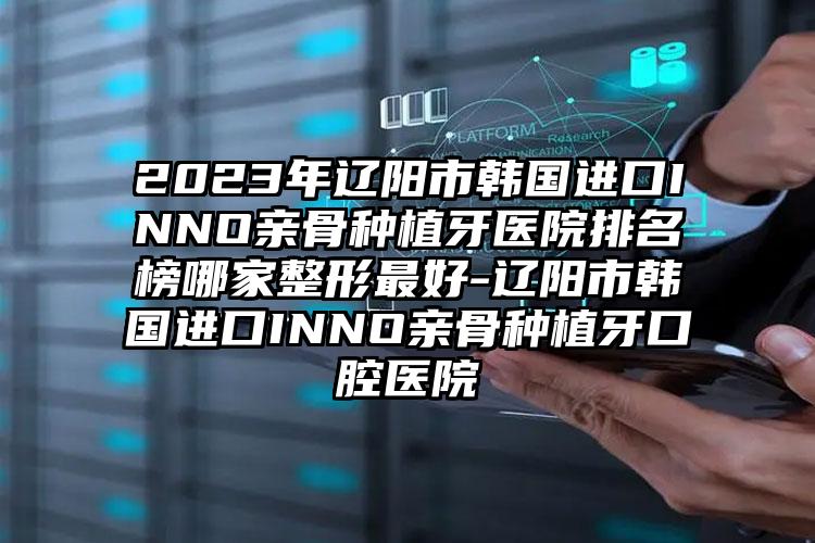 2023年辽阳市韩国进口INNO亲骨种植牙医院排名榜哪家整形最好-辽阳市韩国进口INNO亲骨种植牙口腔医院