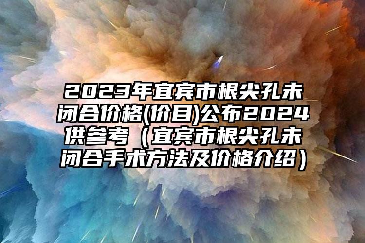 2023年宜宾市根尖孔未闭合价格(价目)公布2024供参考（宜宾市根尖孔未闭合手术方法及价格介绍）