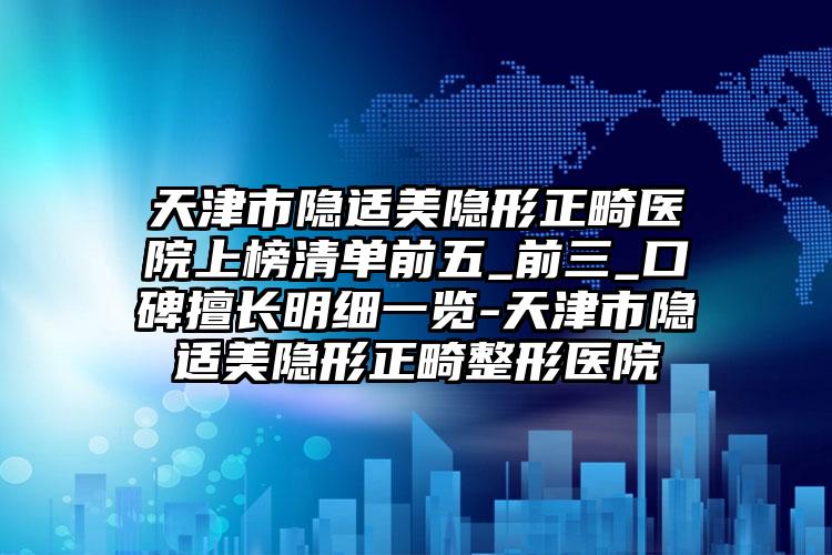 天津市隐适美隐形正畸医院上榜清单前五_前三_口碑擅长明细一览-天津市隐适美隐形正畸整形医院