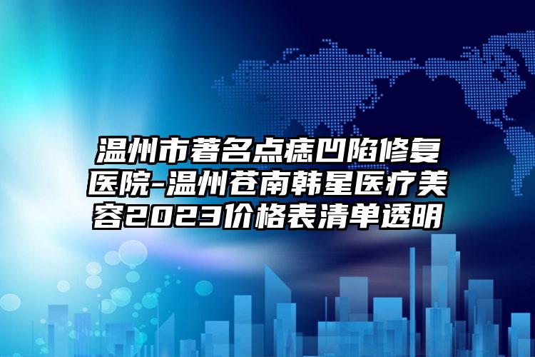 温州市著名点痣凹陷修复医院-温州苍南韩星医疗美容2023价格表清单透明