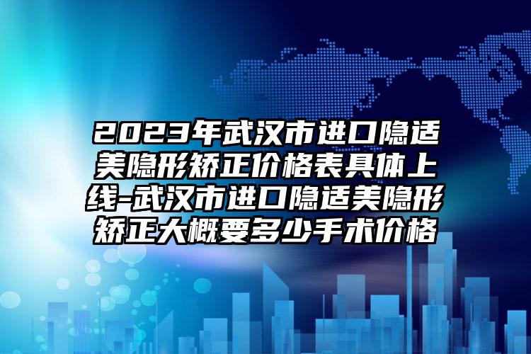 2023年武汉市进口隐适美隐形矫正价格表具体上线-武汉市进口隐适美隐形矫正大概要多少手术价格