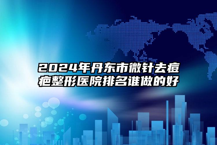 2024年丹东市微针去痘疤整形医院排名谁做的好