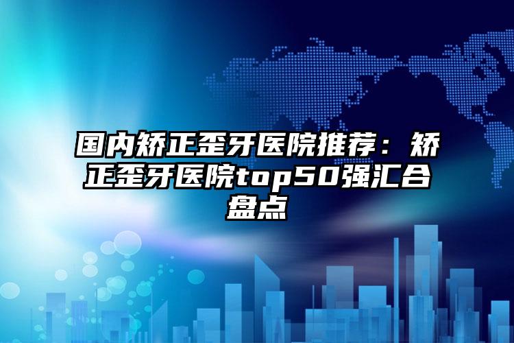 国内矫正歪牙医院推荐：矫正歪牙医院top50强汇合盘点