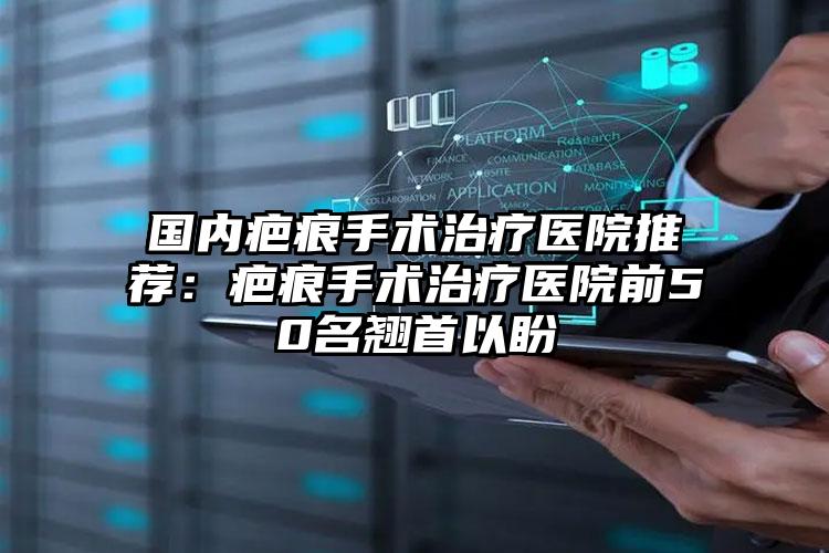 国内疤痕手术治疗医院推荐：疤痕手术治疗医院前50名翘首以盼