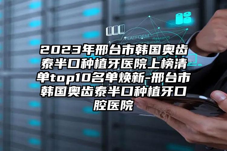 2023年邢台市韩国奥齿泰半口种植牙医院上榜清单top10名单焕新-邢台市韩国奥齿泰半口种植牙口腔医院