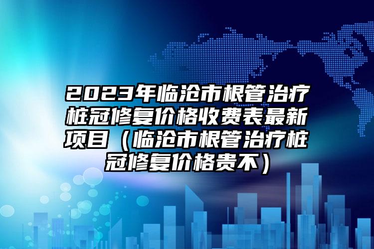 2023年临沧市根管治疗桩冠修复价格收费表最新项目（临沧市根管治疗桩冠修复价格贵不）