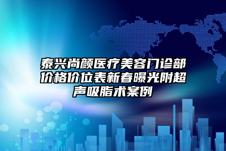 泰兴尚颜医疗美容门诊部价格价位表新春曝光附超声吸脂术案例