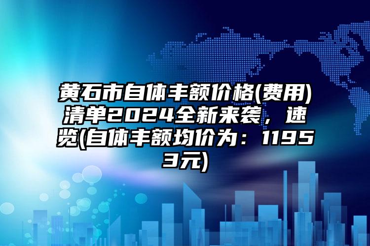 黄石市自体丰额价格(费用)清单2024全新来袭，速览(自体丰额均价为：11953元)