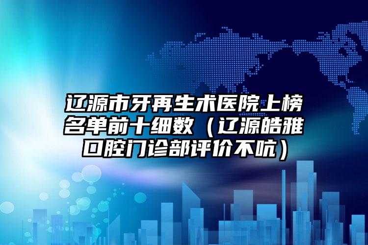 辽源市牙再生术医院上榜名单前十细数（辽源皓雅口腔门诊部评价不吭）