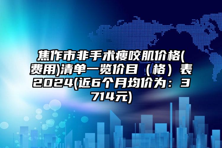 焦作市非手术瘦咬肌价格(费用)清单一览价目（格）表2024(近6个月均价为：3714元)