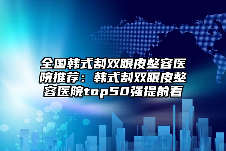 全国韩式割双眼皮整容医院推荐：韩式割双眼皮整容医院top50强提前看