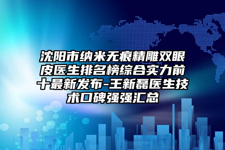 沈阳市纳米无痕精雕双眼皮医生排名榜综合实力前十最新发布-王新磊医生技术口碑强强汇总