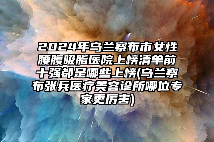 2024年乌兰察布市女性腰腹吸脂医院上榜清单前十强都是哪些上榜(乌兰察布张兵医疗美容诊所哪位专家更厉害)