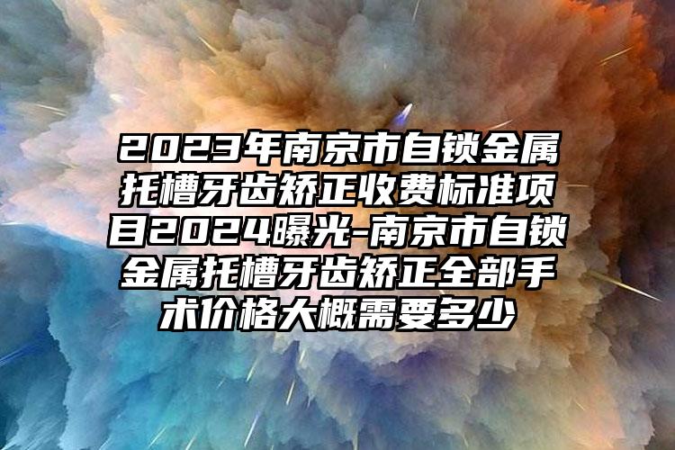 2023年南京市自锁金属托槽牙齿矫正收费标准项目2024曝光-南京市自锁金属托槽牙齿矫正全部手术价格大概需要多少