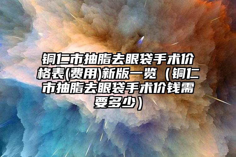 铜仁市抽脂去眼袋手术价格表(费用)新版一览（铜仁市抽脂去眼袋手术价钱需要多少）