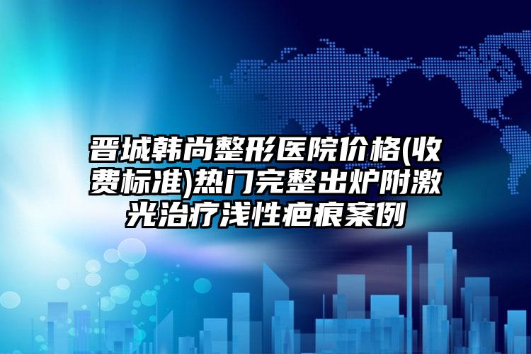 晋城韩尚整形医院价格(收费标准)热门完整出炉附激光治疗浅性疤痕案例