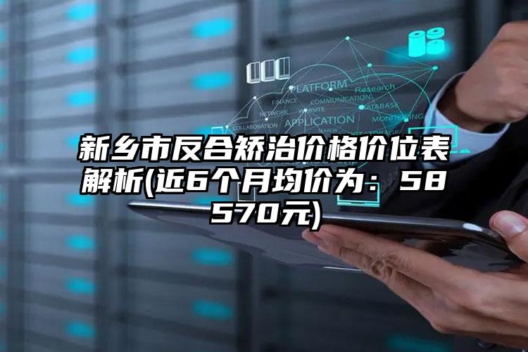 新乡市反合矫治价格价位表解析(近6个月均价为：58570元)