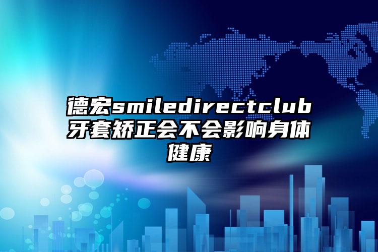 德宏smiledirectclub牙套矫正会不会影响身体健康