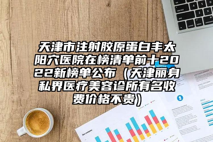 天津市注射胶原蛋白丰太阳穴医院在榜清单前十2022新榜单公布（天津丽身私界医疗美容诊所有名收费价格不贵）