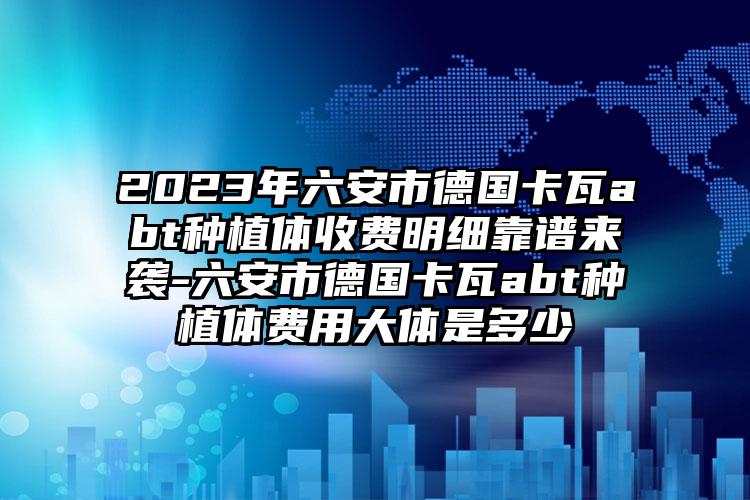 2023年六安市德国卡瓦abt种植体收费明细靠谱来袭-六安市德国卡瓦abt种植体费用大体是多少