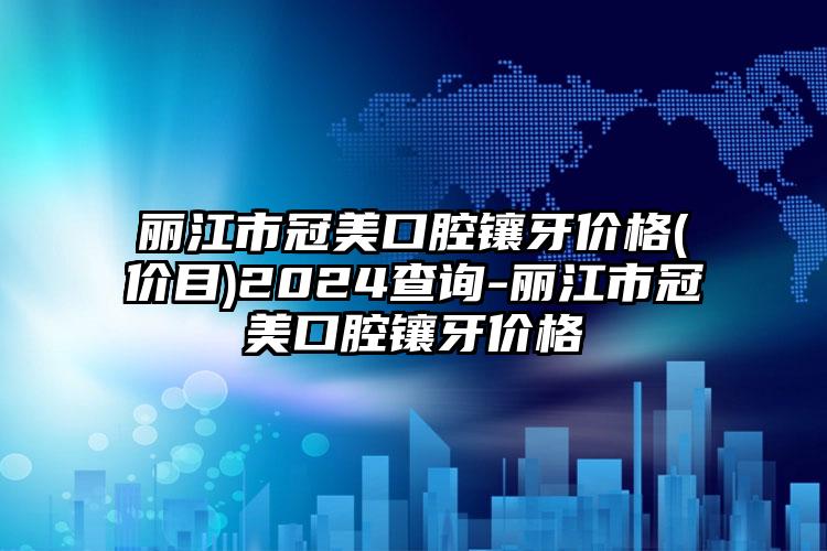 丽江市冠美口腔镶牙价格(价目)2024查询-丽江市冠美口腔镶牙价格